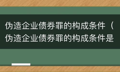 伪造企业债券罪的构成条件（伪造企业债券罪的构成条件是）