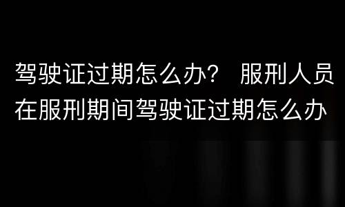 驾驶证过期怎么办？ 服刑人员在服刑期间驾驶证过期怎么办?