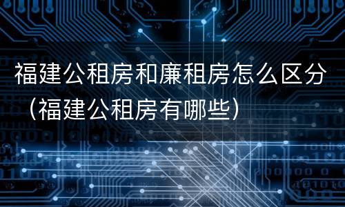 福建公租房和廉租房怎么区分（福建公租房有哪些）