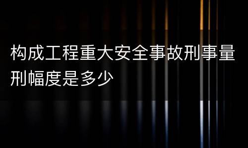 构成工程重大安全事故刑事量刑幅度是多少