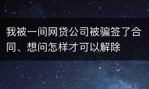 我被一间网贷公司被骗签了合同、想问怎样才可以解除