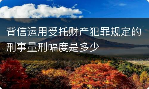 背信运用受托财产犯罪规定的刑事量刑幅度是多少