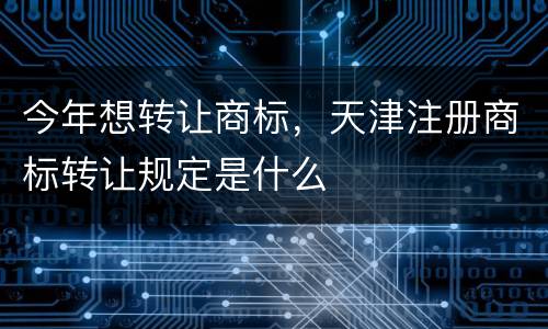 今年想转让商标，天津注册商标转让规定是什么