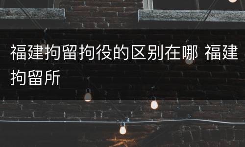 福建拘留拘役的区别在哪 福建拘留所
