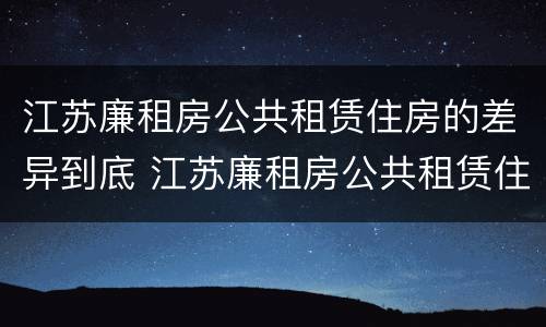 江苏廉租房公共租赁住房的差异到底 江苏廉租房公共租赁住房的差异到底多大