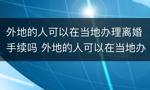 外地的人可以在当地办理离婚手续吗 外地的人可以在当地办理离婚手续吗现在