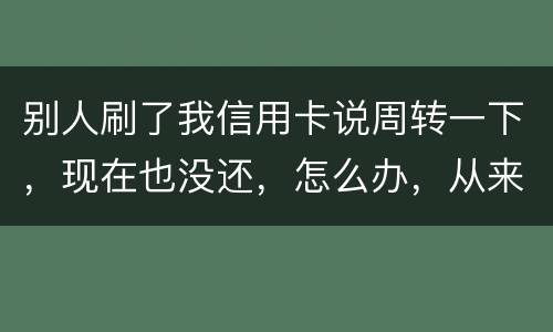 别人刷了我信用卡说周转一下，现在也没还，怎么办，从来没遇到过