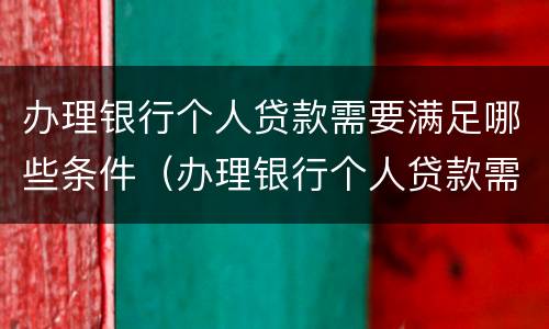办理银行个人贷款需要满足哪些条件（办理银行个人贷款需要满足哪些条件才能办理）
