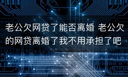 老公欠网贷了能否离婚 老公欠的网贷离婚了我不用承担了吧