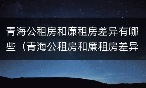 青海公租房和廉租房差异有哪些（青海公租房和廉租房差异有哪些呢）