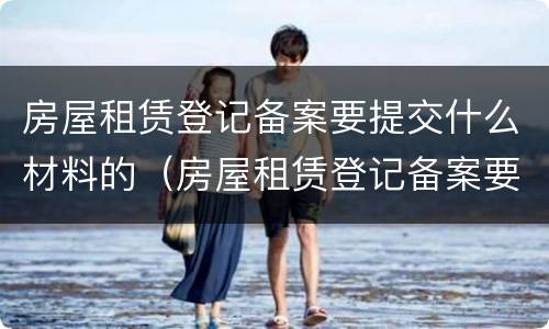 房屋租赁登记备案要提交什么材料的（房屋租赁登记备案要提交什么材料的证明）