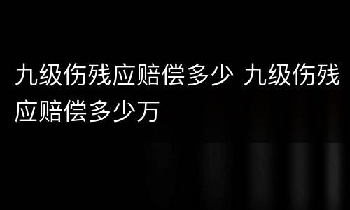 九级伤残应赔偿多少 九级伤残应赔偿多少万