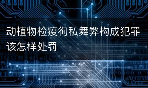 动植物检疫徇私舞弊构成犯罪该怎样处罚