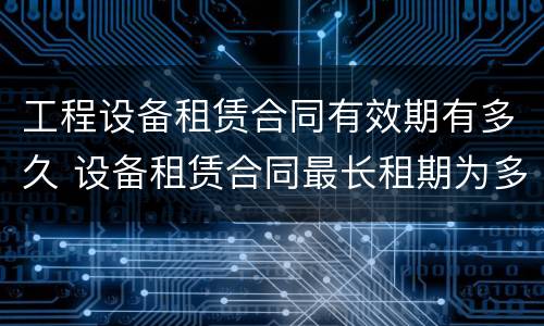 工程设备租赁合同有效期有多久 设备租赁合同最长租期为多少年