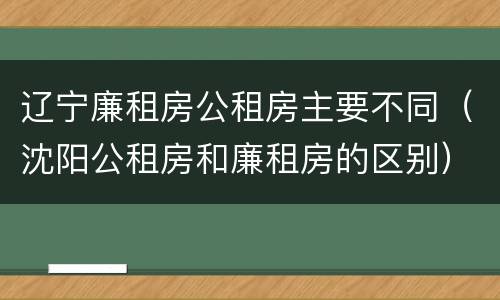辽宁廉租房公租房主要不同（沈阳公租房和廉租房的区别）