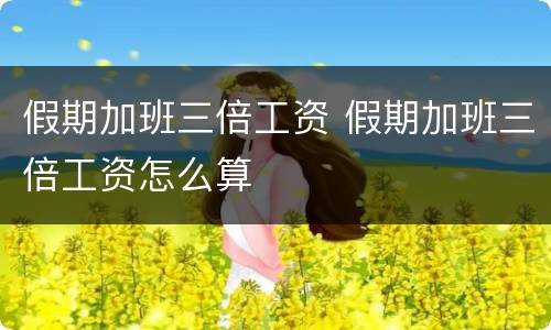 假期加班三倍工资 假期加班三倍工资怎么算