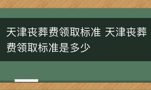 天津丧葬费领取标准 天津丧葬费领取标准是多少