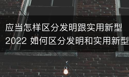 应当怎样区分发明跟实用新型2022 如何区分发明和实用新型