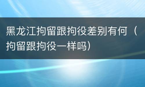 黑龙江拘留跟拘役差别有何（拘留跟拘役一样吗）