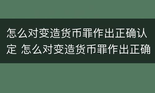 怎么对变造货币罪作出正确认定 怎么对变造货币罪作出正确认定的判决