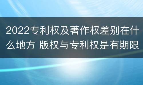 2022专利权及著作权差别在什么地方 版权与专利权是有期限的吗