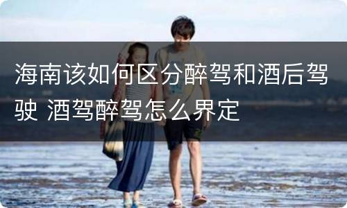 海南该如何区分醉驾和酒后驾驶 酒驾醉驾怎么界定