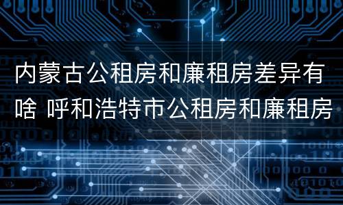 内蒙古公租房和廉租房差异有啥 呼和浩特市公租房和廉租房的区别