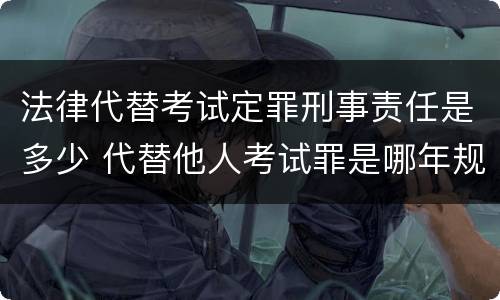 法律代替考试定罪刑事责任是多少 代替他人考试罪是哪年规定
