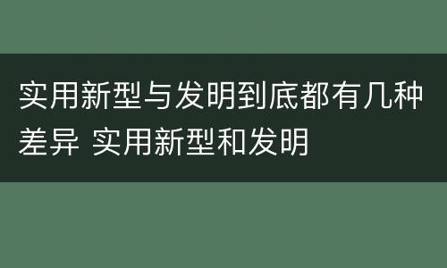 实用新型与发明到底都有几种差异 实用新型和发明