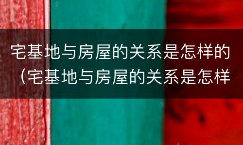 宅基地与房屋的关系是怎样的（宅基地与房屋的关系是怎样的呢）
