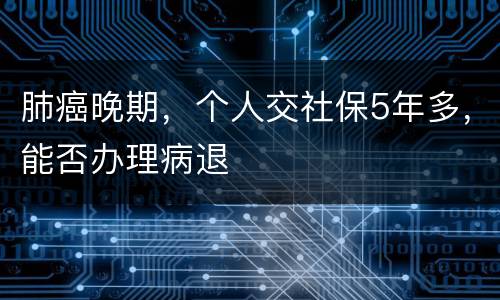 肺癌晚期，个人交社保5年多，能否办理病退