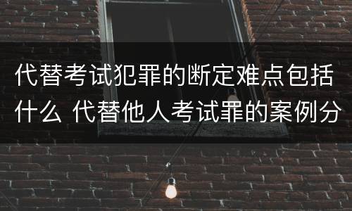 代替考试犯罪的断定难点包括什么 代替他人考试罪的案例分析