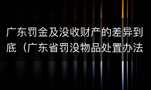 广东罚金及没收财产的差异到底（广东省罚没物品处置办法）