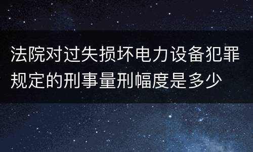 法院对过失损坏电力设备犯罪规定的刑事量刑幅度是多少