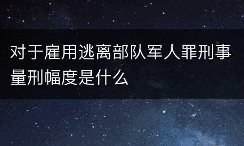 对于雇用逃离部队军人罪刑事量刑幅度是什么