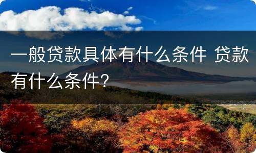 一般贷款具体有什么条件 贷款有什么条件?