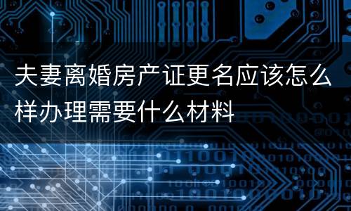 夫妻离婚房产证更名应该怎么样办理需要什么材料