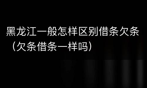 黑龙江一般怎样区别借条欠条（欠条借条一样吗）