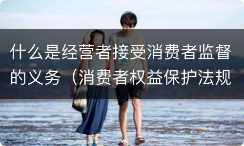 什么是经营者接受消费者监督的义务（消费者权益保护法规定经营者有接受什么监督的义务）