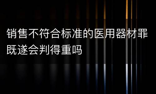 销售不符合标准的医用器材罪既遂会判得重吗