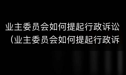 业主委员会如何提起行政诉讼（业主委员会如何提起行政诉讼申请）