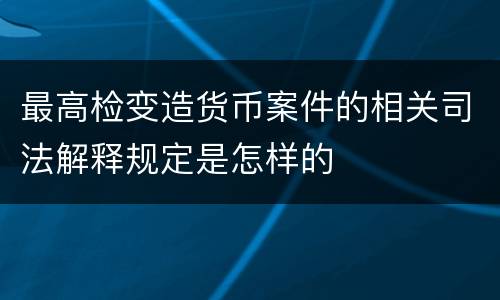 最高检变造货币案件的相关司法解释规定是怎样的