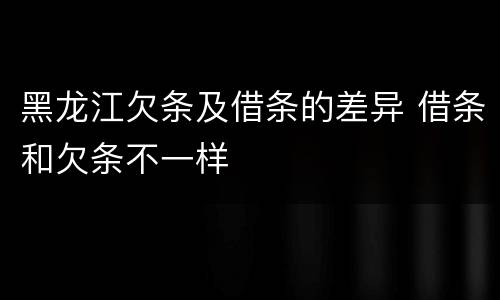 黑龙江欠条及借条的差异 借条和欠条不一样
