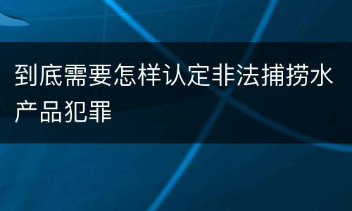 到底需要怎样认定非法捕捞水产品犯罪