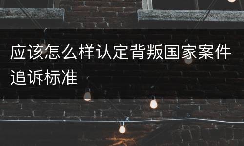 应该怎么样认定背叛国家案件追诉标准