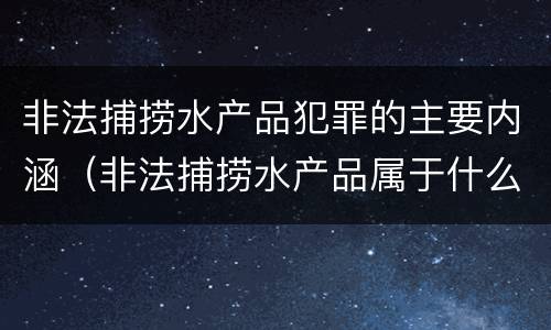 非法捕捞水产品犯罪的主要内涵（非法捕捞水产品属于什么犯罪类型）