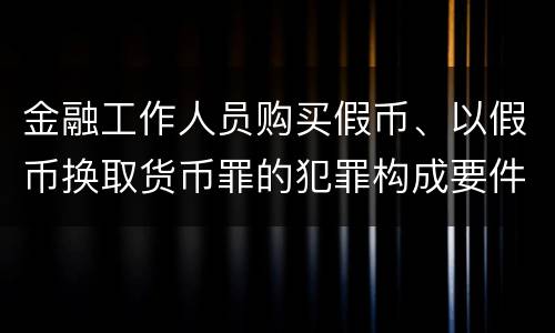 金融工作人员购买假币、以假币换取货币罪的犯罪构成要件有哪些