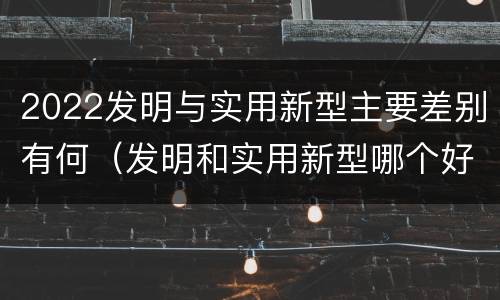 2022发明与实用新型主要差别有何（发明和实用新型哪个好）