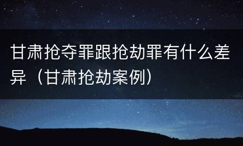 甘肃抢夺罪跟抢劫罪有什么差异（甘肃抢劫案例）
