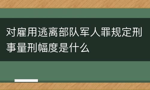 对雇用逃离部队军人罪规定刑事量刑幅度是什么